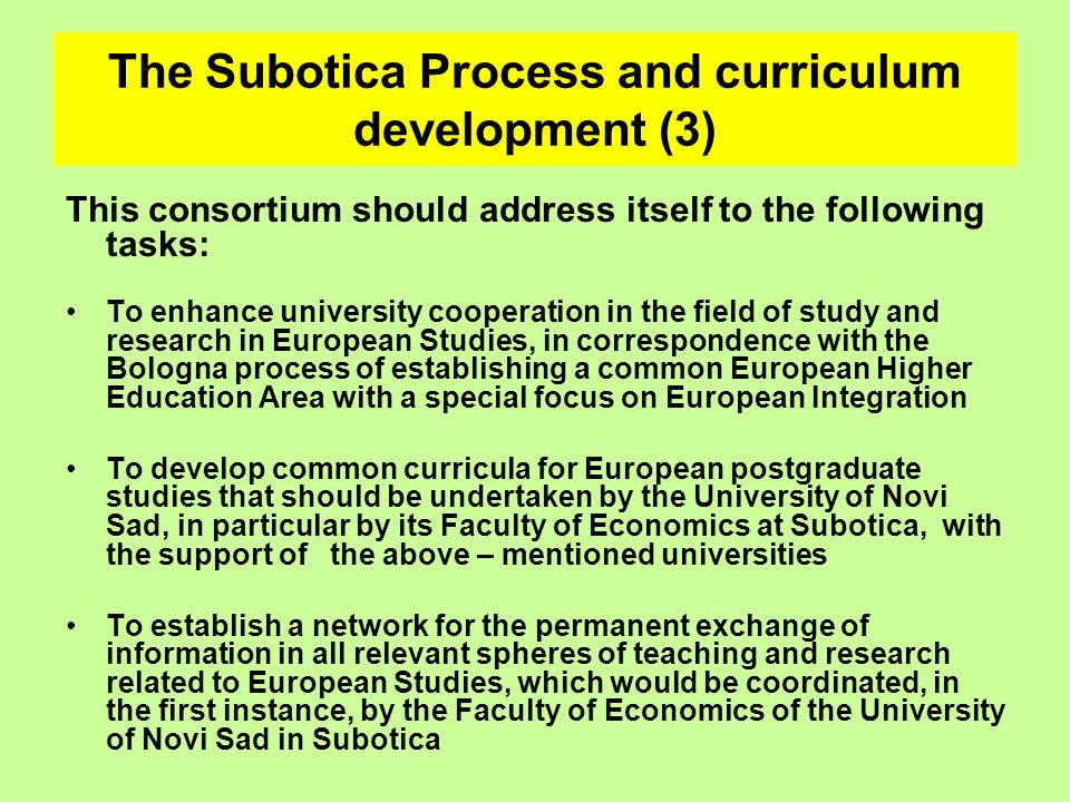The Subotica Process and curriculum development (3) This consortium should address itself to the following tasks: To enhance university cooperation in the field of study and research in European Studies, in correspondence with the Bologna process of establishing a common European Higher Education Area with a special focus on European Integration To develop common curricula for European postgraduate studies that should be undertaken by the University of Novi Sad, in particular by its Faculty of Economics at Subotica, with the support of the above – mentioned universities To establish a network for the permanent exchange of information in all relevant spheres of teaching and research related to European Studies, which would be coordinated, in the first instance, by the Faculty of Economics of the University of Novi Sad in Subotica