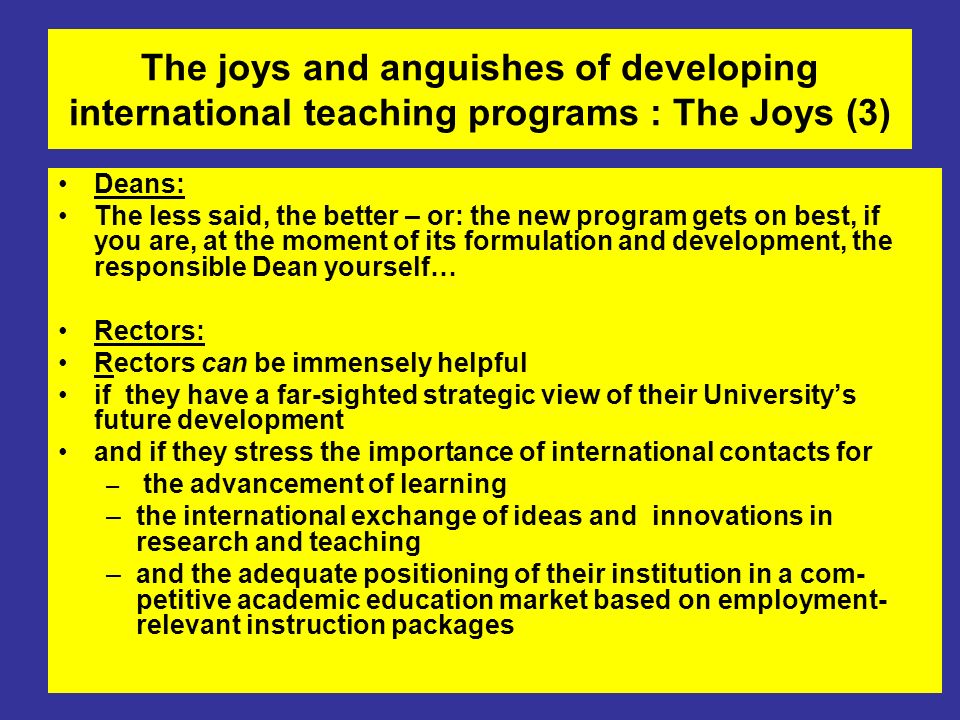 The joys and anguishes of developing international teaching programs : The Joys (3) Deans: The less said, the better – or: the new program gets on best, if you are, at the moment of its formulation and development, the responsible Dean yourself… Rectors: Rectors can be immensely helpful if they have a far-sighted strategic view of their University’s future development and if they stress the importance of international contacts for – the advancement of learning –the international exchange of ideas and innovations in research and teaching –and the adequate positioning of their institution in a com- petitive academic education market based on employment- relevant instruction packages