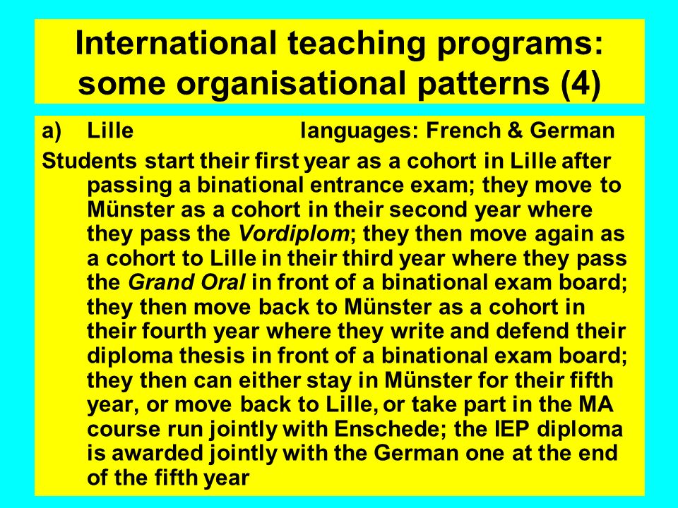International teaching programs: some organisational patterns (4) a)Lille languages: French & German Students start their first year as a cohort in Lille after passing a binational entrance exam; they move to Münster as a cohort in their second year where they pass the Vordiplom; they then move again as a cohort to Lille in their third year where they pass the Grand Oral in front of a binational exam board; they then move back to Münster as a cohort in their fourth year where they write and defend their diploma thesis in front of a binational exam board; they then can either stay in Münster for their fifth year, or move back to Lille, or take part in the MA course run jointly with Enschede; the IEP diploma is awarded jointly with the German one at the end of the fifth year