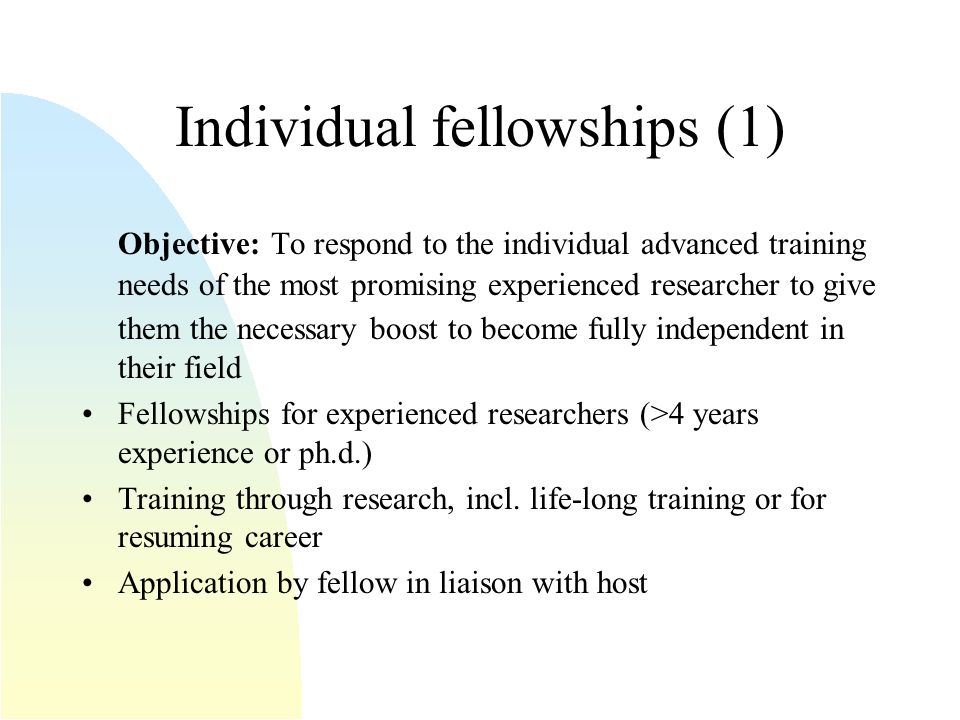 Individual fellowships (1) Objective: To respond to the individual advanced training needs of the most promising experienced researcher to give them the necessary boost to become fully independent in their field Fellowships for experienced researchers (>4 years experience or ph.d.) Training through research, incl.