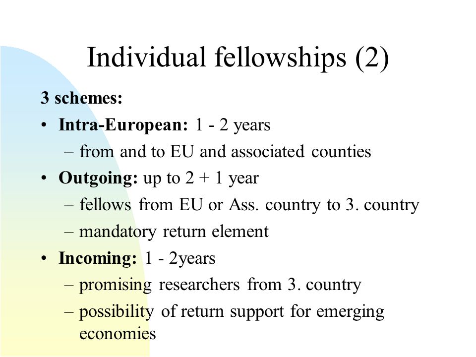 Individual fellowships (2) 3 schemes: Intra-European: years –from and to EU and associated counties Outgoing: up to year –fellows from EU or Ass.