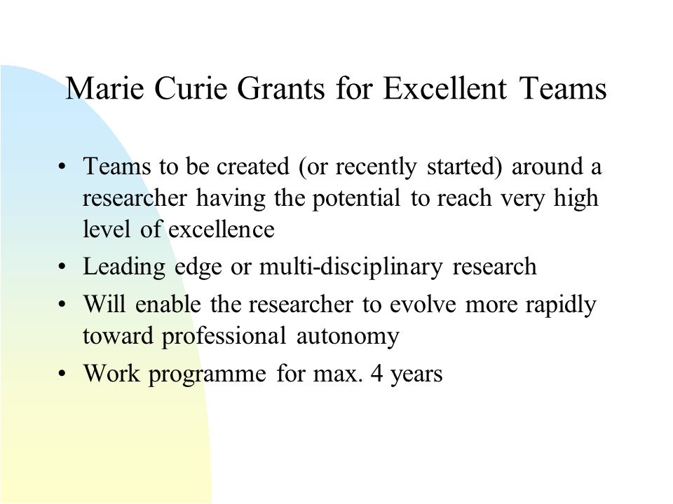 Marie Curie Grants for Excellent Teams Teams to be created (or recently started) around a researcher having the potential to reach very high level of excellence Leading edge or multi-disciplinary research Will enable the researcher to evolve more rapidly toward professional autonomy Work programme for max.
