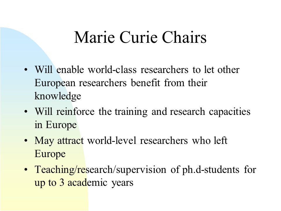 Marie Curie Chairs Will enable world-class researchers to let other European researchers benefit from their knowledge Will reinforce the training and research capacities in Europe May attract world-level researchers who left Europe Teaching/research/supervision of ph.d-students for up to 3 academic years