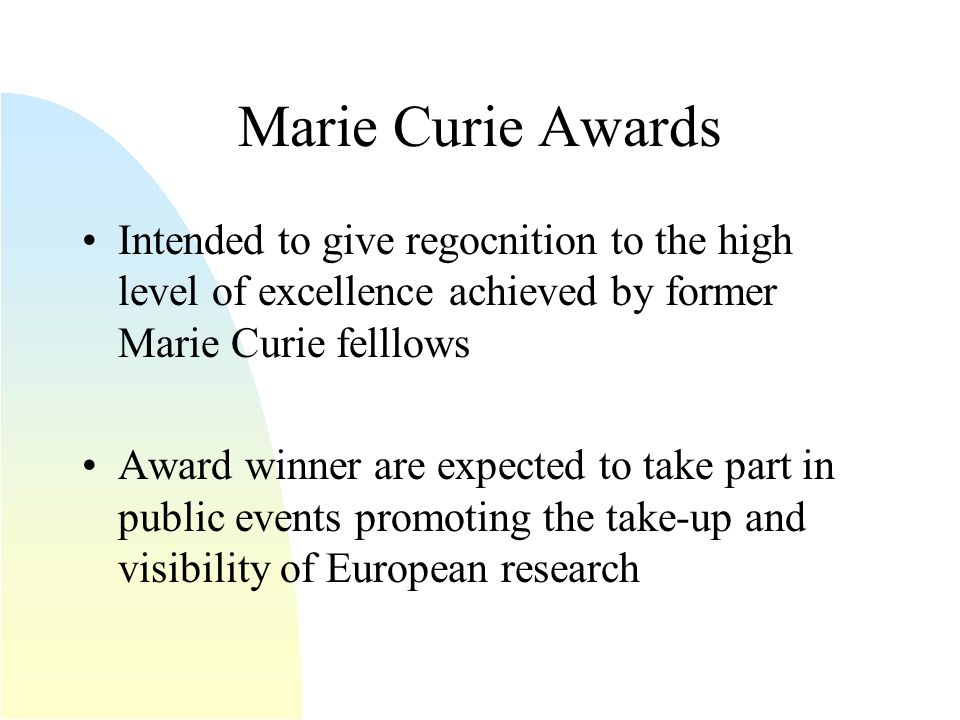 Marie Curie Awards Intended to give regocnition to the high level of excellence achieved by former Marie Curie felllows Award winner are expected to take part in public events promoting the take-up and visibility of European research