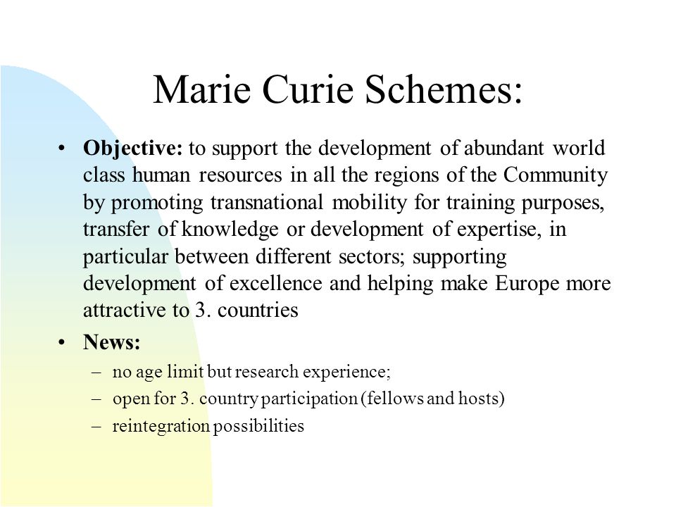 Marie Curie Schemes: Objective: to support the development of abundant world class human resources in all the regions of the Community by promoting transnational mobility for training purposes, transfer of knowledge or development of expertise, in particular between different sectors; supporting development of excellence and helping make Europe more attractive to 3.