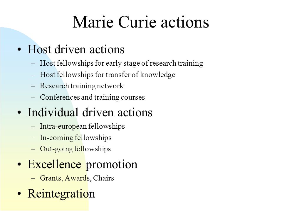 Marie Curie actions Host driven actions –Host fellowships for early stage of research training –Host fellowships for transfer of knowledge –Research training network –Conferences and training courses Individual driven actions –Intra-european fellowships –In-coming fellowships –Out-going fellowships Excellence promotion –Grants, Awards, Chairs Reintegration