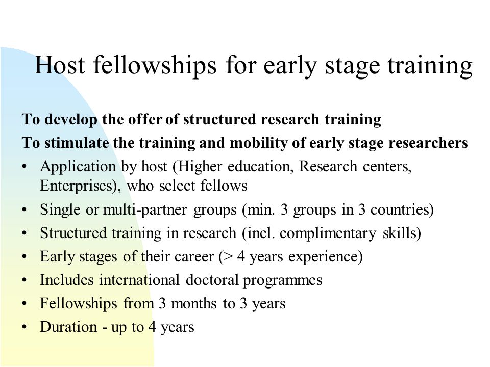 Host fellowships for early stage training To develop the offer of structured research training To stimulate the training and mobility of early stage researchers Application by host (Higher education, Research centers, Enterprises), who select fellows Single or multi-partner groups (min.