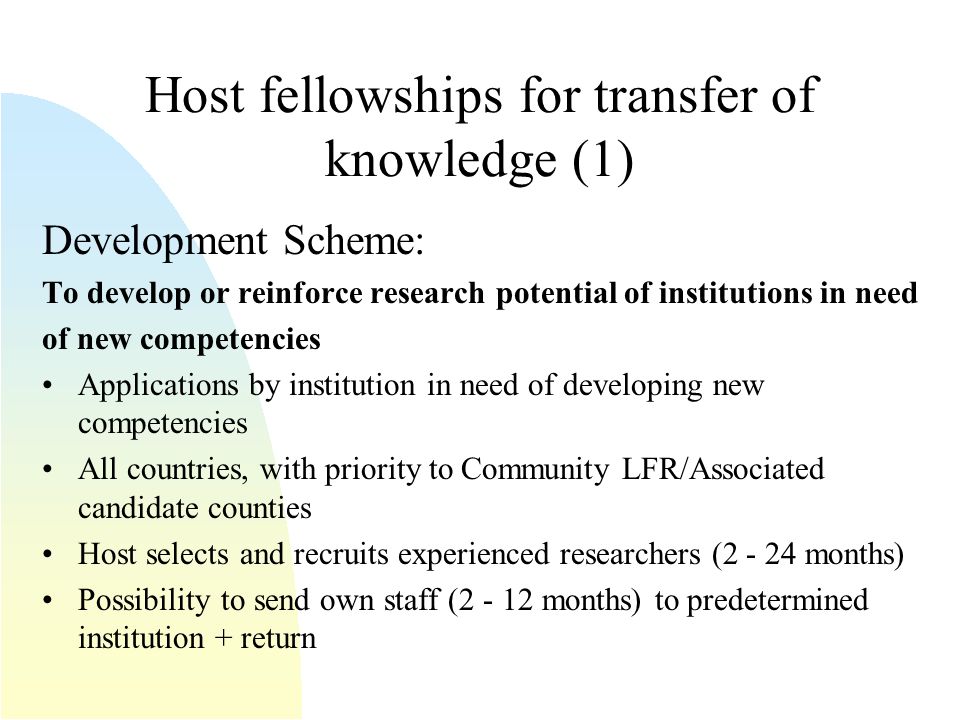 Host fellowships for transfer of knowledge (1) Development Scheme: To develop or reinforce research potential of institutions in need of new competencies Applications by institution in need of developing new competencies All countries, with priority to Community LFR/Associated candidate counties Host selects and recruits experienced researchers ( months) Possibility to send own staff ( months) to predetermined institution + return