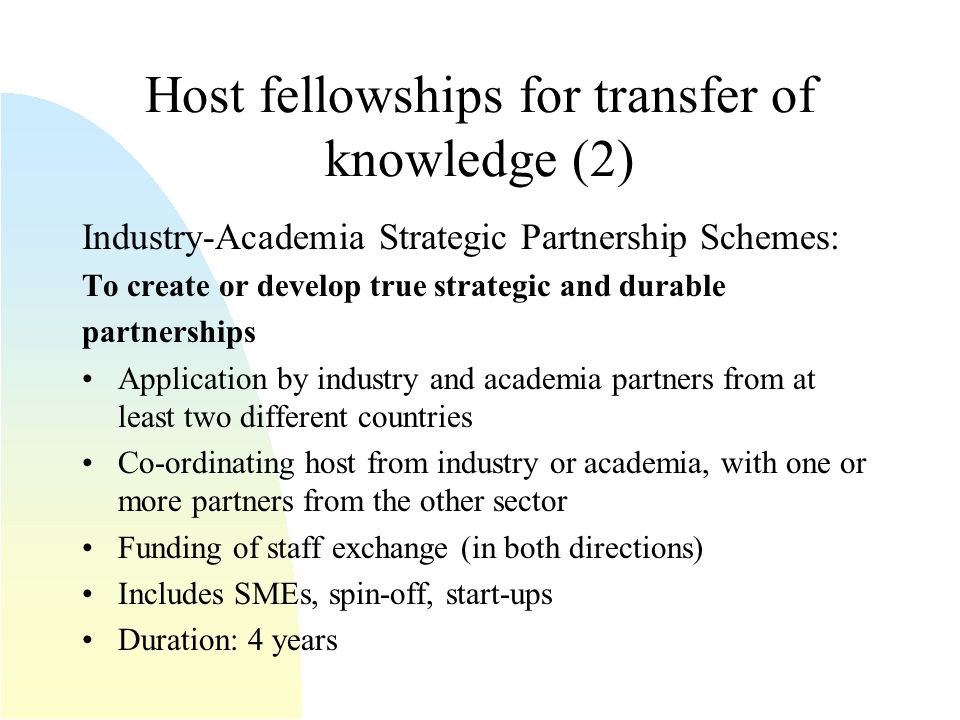 Host fellowships for transfer of knowledge (2) Industry-Academia Strategic Partnership Schemes: To create or develop true strategic and durable partnerships Application by industry and academia partners from at least two different countries Co-ordinating host from industry or academia, with one or more partners from the other sector Funding of staff exchange (in both directions) Includes SMEs, spin-off, start-ups Duration: 4 years