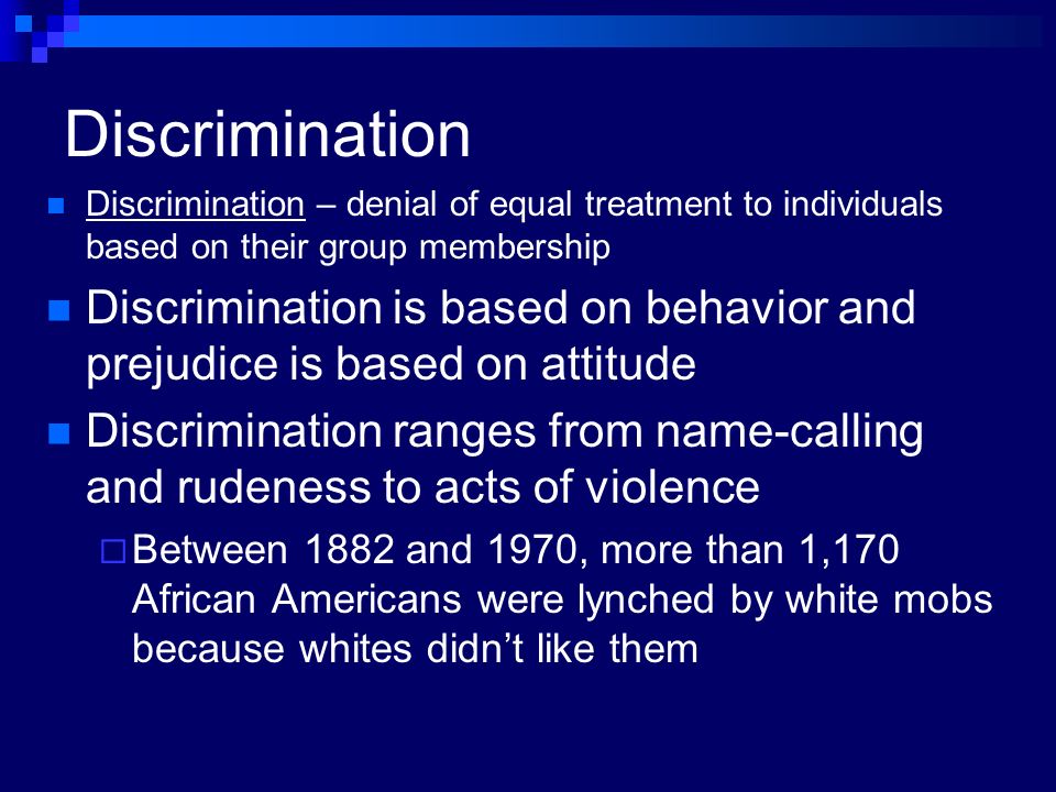 Discrimination Discrimination – denial of equal treatment to individuals based on their group membership Discrimination is based on behavior and prejudice is based on attitude Discrimination ranges from name-calling and rudeness to acts of violence  Between 1882 and 1970, more than 1,170 African Americans were lynched by white mobs because whites didn’t like them