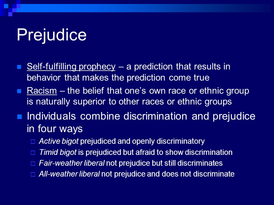 Prejudice Self-fulfilling prophecy – a prediction that results in behavior that makes the prediction come true Racism – the belief that one’s own race or ethnic group is naturally superior to other races or ethnic groups Individuals combine discrimination and prejudice in four ways  Active bigot prejudiced and openly discriminatory  Timid bigot is prejudiced but afraid to show discrimination  Fair-weather liberal not prejudice but still discriminates  All-weather liberal not prejudice and does not discriminate