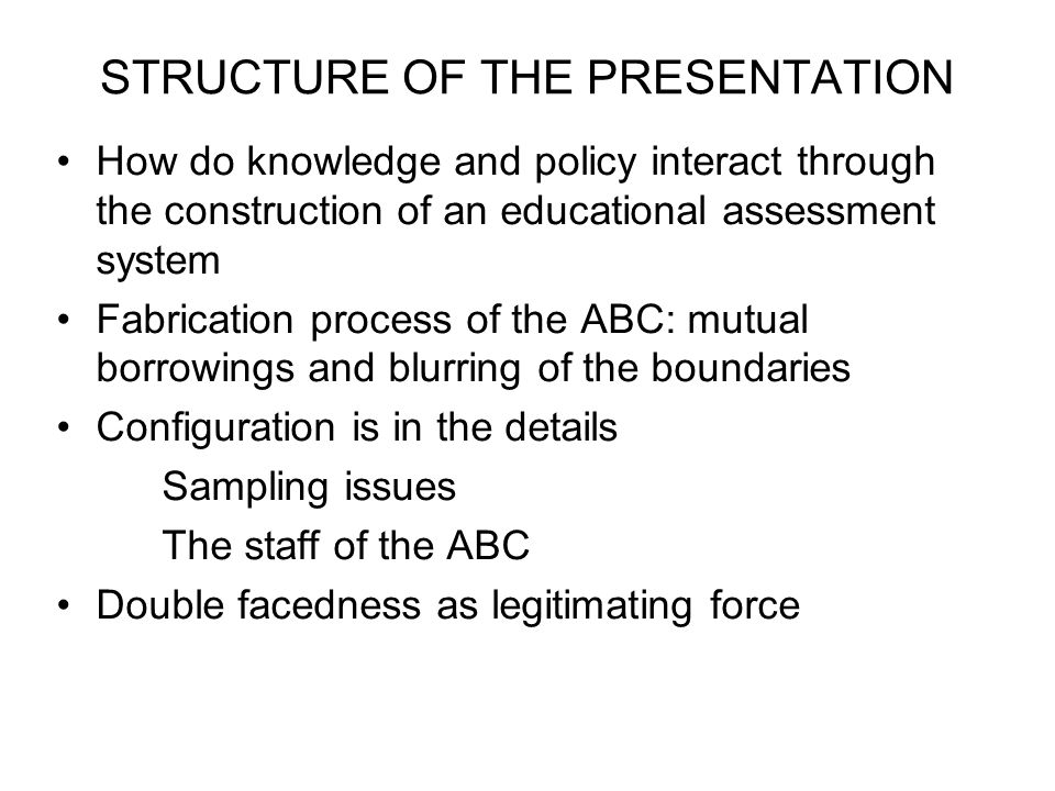 STRUCTURE OF THE PRESENTATION How do knowledge and policy interact through the construction of an educational assessment system Fabrication process of the ABC: mutual borrowings and blurring of the boundaries Configuration is in the details Sampling issues The staff of the ABC Double facedness as legitimating force