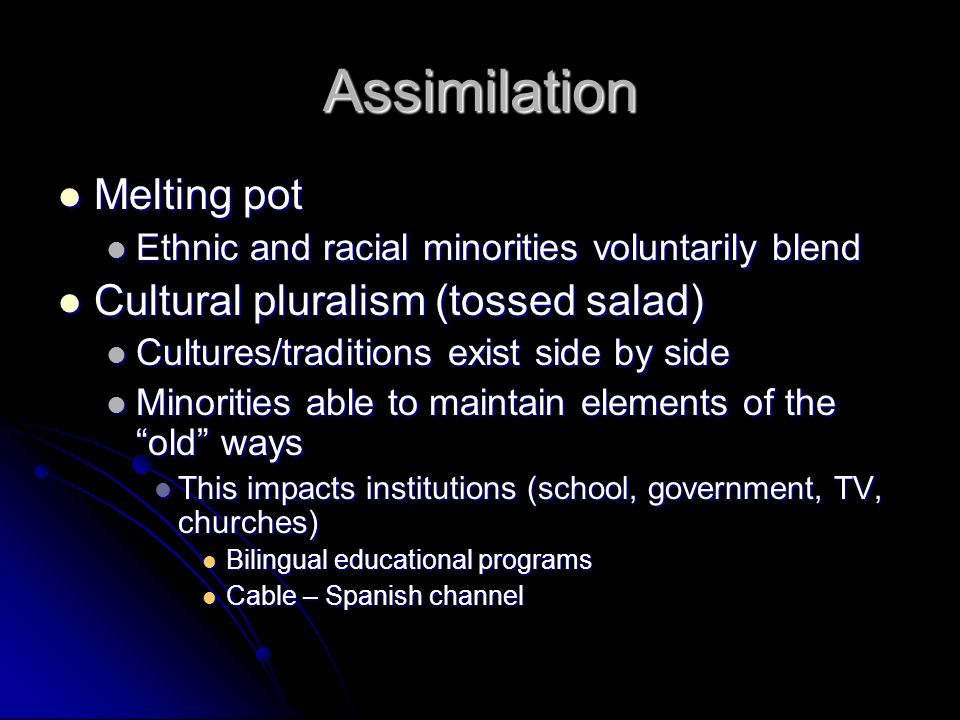Assimilation Melting pot Melting pot Ethnic and racial minorities voluntarily blend Ethnic and racial minorities voluntarily blend Cultural pluralism (tossed salad) Cultural pluralism (tossed salad) Cultures/traditions exist side by side Cultures/traditions exist side by side Minorities able to maintain elements of the old ways Minorities able to maintain elements of the old ways This impacts institutions (school, government, TV, churches) This impacts institutions (school, government, TV, churches) Bilingual educational programs Bilingual educational programs Cable – Spanish channel Cable – Spanish channel