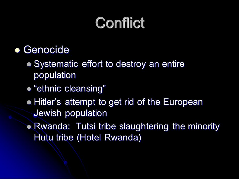 Conflict Genocide Genocide Systematic effort to destroy an entire population Systematic effort to destroy an entire population ethnic cleansing ethnic cleansing Hitler’s attempt to get rid of the European Jewish population Hitler’s attempt to get rid of the European Jewish population Rwanda: Tutsi tribe slaughtering the minority Hutu tribe (Hotel Rwanda) Rwanda: Tutsi tribe slaughtering the minority Hutu tribe (Hotel Rwanda)