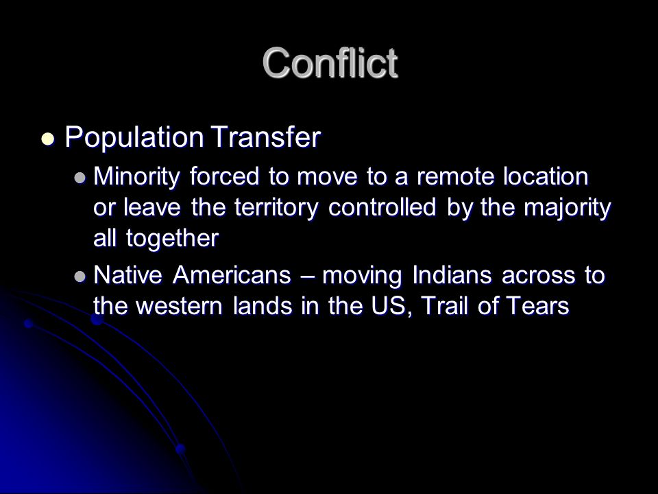 Conflict Population Transfer Population Transfer Minority forced to move to a remote location or leave the territory controlled by the majority all together Minority forced to move to a remote location or leave the territory controlled by the majority all together Native Americans – moving Indians across to the western lands in the US, Trail of Tears Native Americans – moving Indians across to the western lands in the US, Trail of Tears