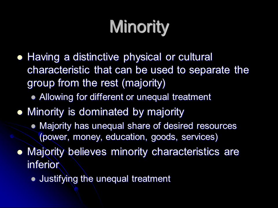 Minority Having a distinctive physical or cultural characteristic that can be used to separate the group from the rest (majority) Having a distinctive physical or cultural characteristic that can be used to separate the group from the rest (majority) Allowing for different or unequal treatment Allowing for different or unequal treatment Minority is dominated by majority Minority is dominated by majority Majority has unequal share of desired resources (power, money, education, goods, services) Majority has unequal share of desired resources (power, money, education, goods, services) Majority believes minority characteristics are inferior Majority believes minority characteristics are inferior Justifying the unequal treatment Justifying the unequal treatment