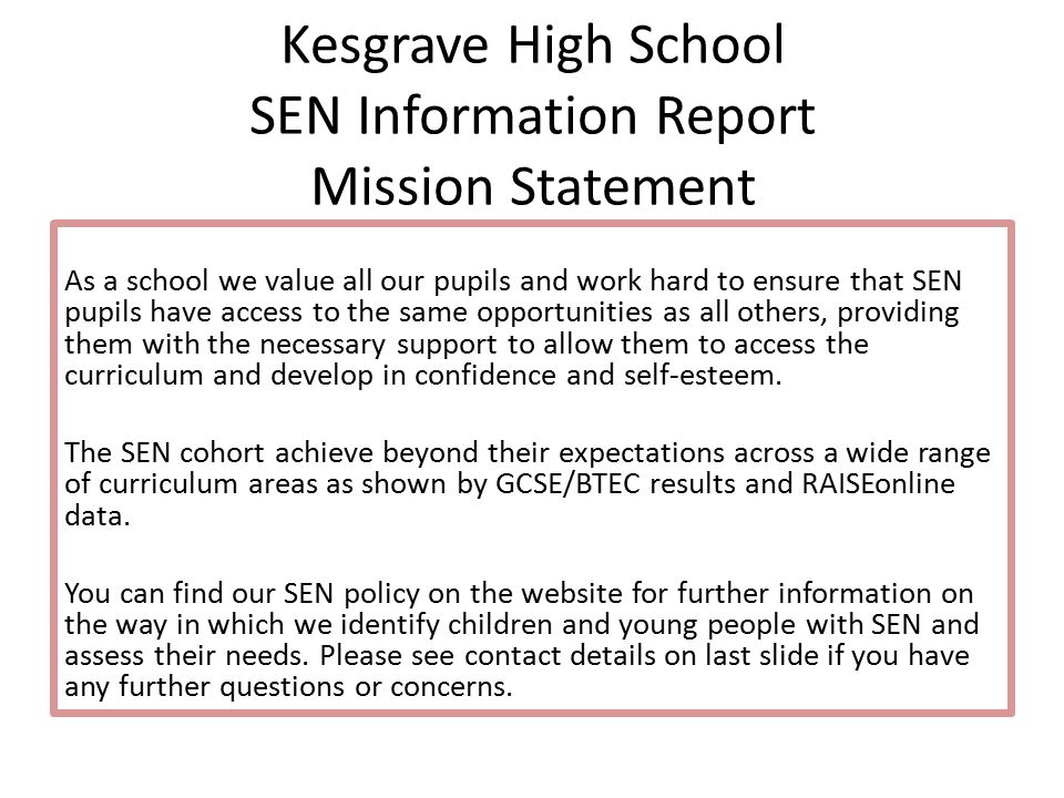 Kesgrave High School SEN Information Report Mission Statement As a school we value all our pupils and work hard to ensure that SEN pupils have access to the same opportunities as all others, providing them with the necessary support to allow them to access the curriculum and develop in confidence and self-esteem.