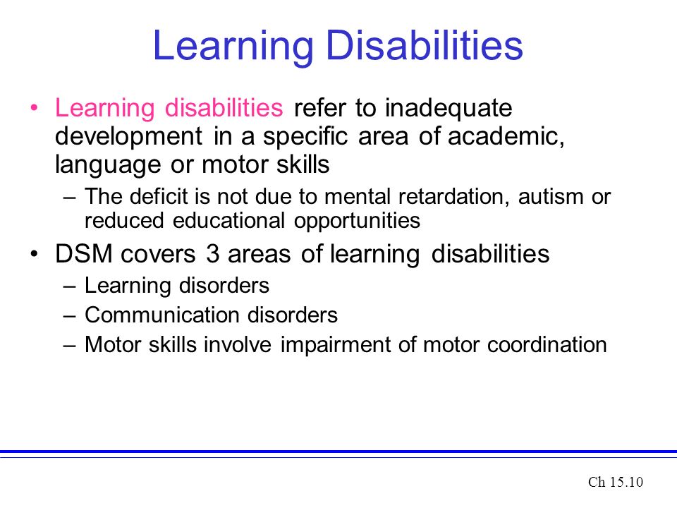 Learning Disabilities Learning disabilities refer to inadequate development in a specific area of academic, language or motor skills –The deficit is not due to mental retardation, autism or reduced educational opportunities DSM covers 3 areas of learning disabilities –Learning disorders –Communication disorders –Motor skills involve impairment of motor coordination Ch 15.10