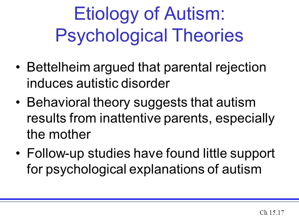Etiology of Autism: Psychological Theories Bettelheim argued that parental rejection induces autistic disorder Behavioral theory suggests that autism results from inattentive parents, especially the mother Follow-up studies have found little support for psychological explanations of autism Ch 15.17