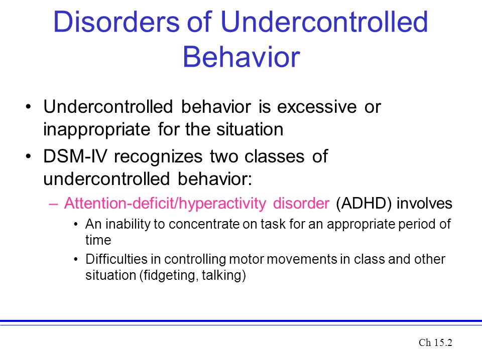 Disorders of Undercontrolled Behavior Undercontrolled behavior is excessive or inappropriate for the situation DSM-IV recognizes two classes of undercontrolled behavior: –Attention-deficit/hyperactivity disorder (ADHD) involves An inability to concentrate on task for an appropriate period of time Difficulties in controlling motor movements in class and other situation (fidgeting, talking) Ch 15.2