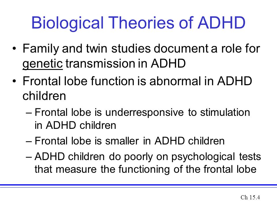 Biological Theories of ADHD Family and twin studies document a role for genetic transmission in ADHD Frontal lobe function is abnormal in ADHD children –Frontal lobe is underresponsive to stimulation in ADHD children –Frontal lobe is smaller in ADHD children –ADHD children do poorly on psychological tests that measure the functioning of the frontal lobe Ch 15.4