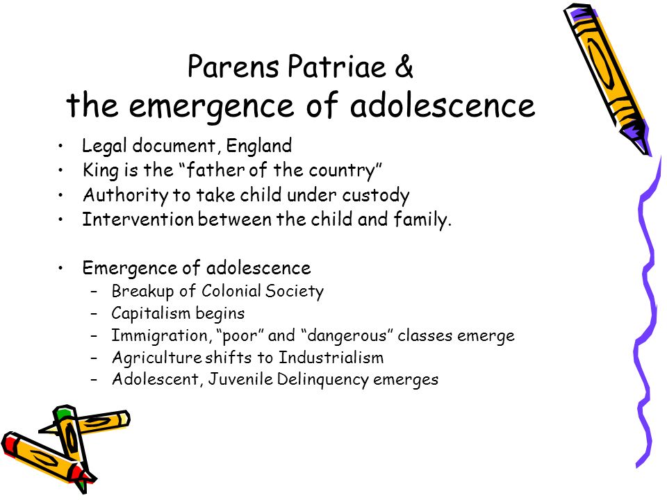 Parens Patriae & the emergence of adolescence Legal document, England King is the father of the country Authority to take child under custody Intervention between the child and family.