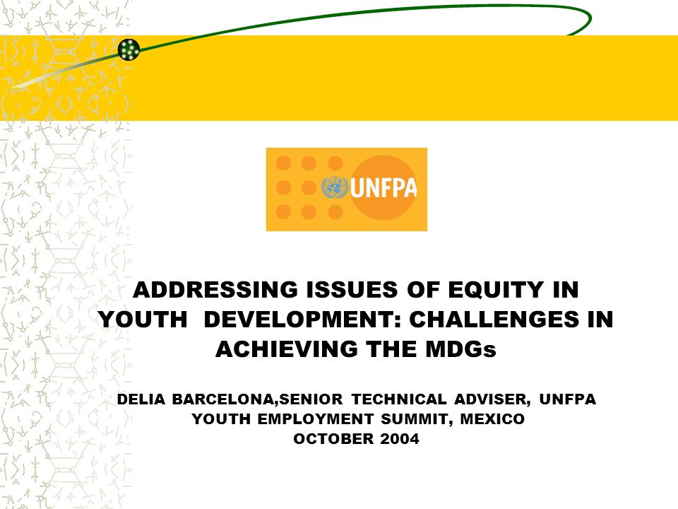 ADDRESSING ISSUES OF EQUITY IN YOUTH DEVELOPMENT: CHALLENGES IN ACHIEVING THE MDGs DELIA BARCELONA,SENIOR TECHNICAL ADVISER, UNFPA YOUTH EMPLOYMENT SUMMIT, MEXICO OCTOBER 2004