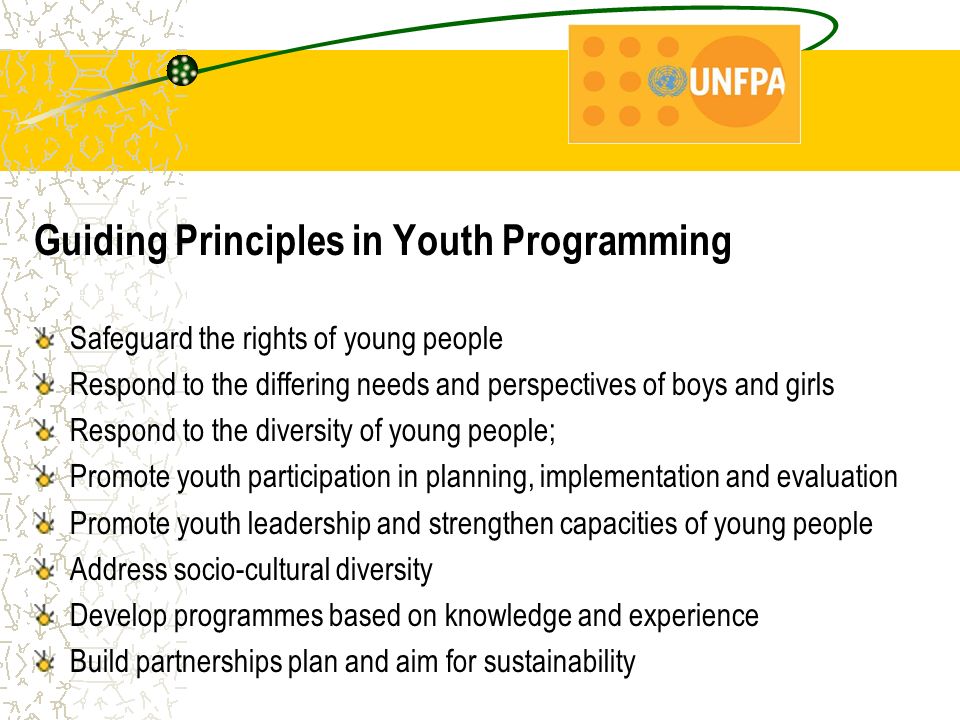 Guiding Principles in Youth Programming Safeguard the rights of young people Respond to the differing needs and perspectives of boys and girls Respond to the diversity of young people; Promote youth participation in planning, implementation and evaluation Promote youth leadership and strengthen capacities of young people Address socio-cultural diversity Develop programmes based on knowledge and experience Build partnerships plan and aim for sustainability