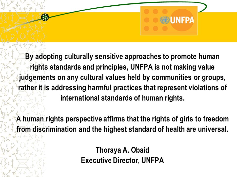 By adopting culturally sensitive approaches to promote human rights standards and principles, UNFPA is not making value judgements on any cultural values held by communities or groups, rather it is addressing harmful practices that represent violations of international standards of human rights.