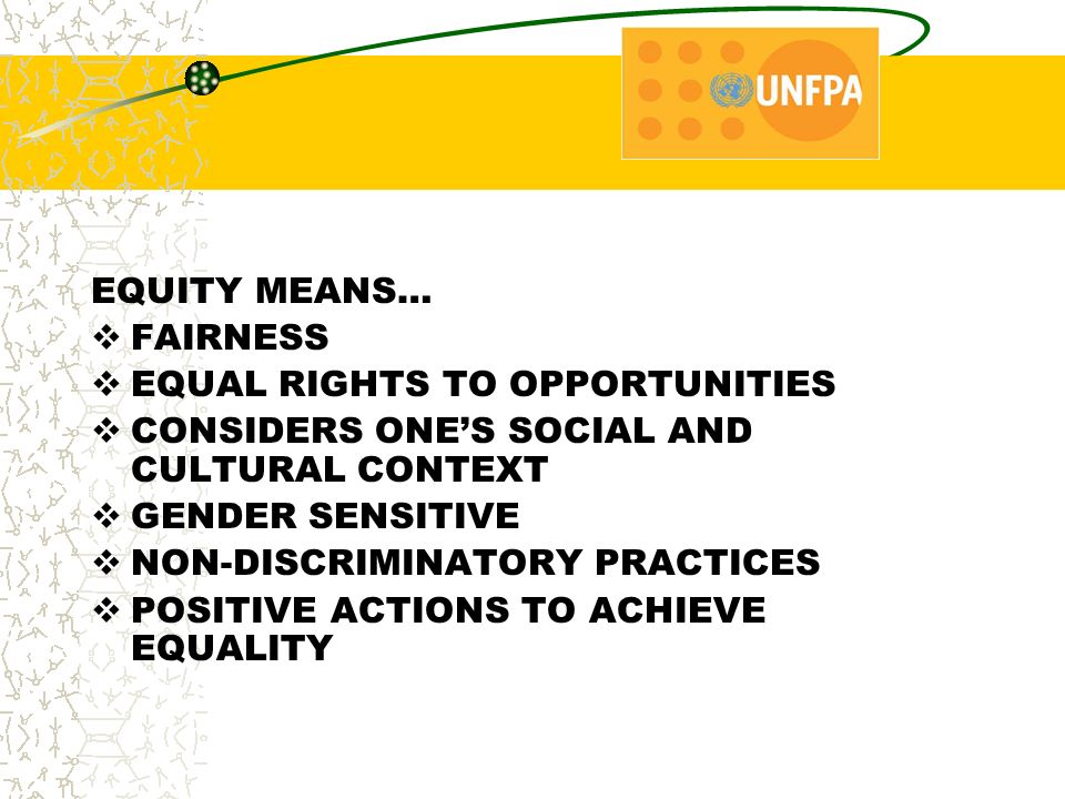 EQUITY MEANS…  FAIRNESS  EQUAL RIGHTS TO OPPORTUNITIES  CONSIDERS ONE’S SOCIAL AND CULTURAL CONTEXT  GENDER SENSITIVE  NON-DISCRIMINATORY PRACTICES  POSITIVE ACTIONS TO ACHIEVE EQUALITY