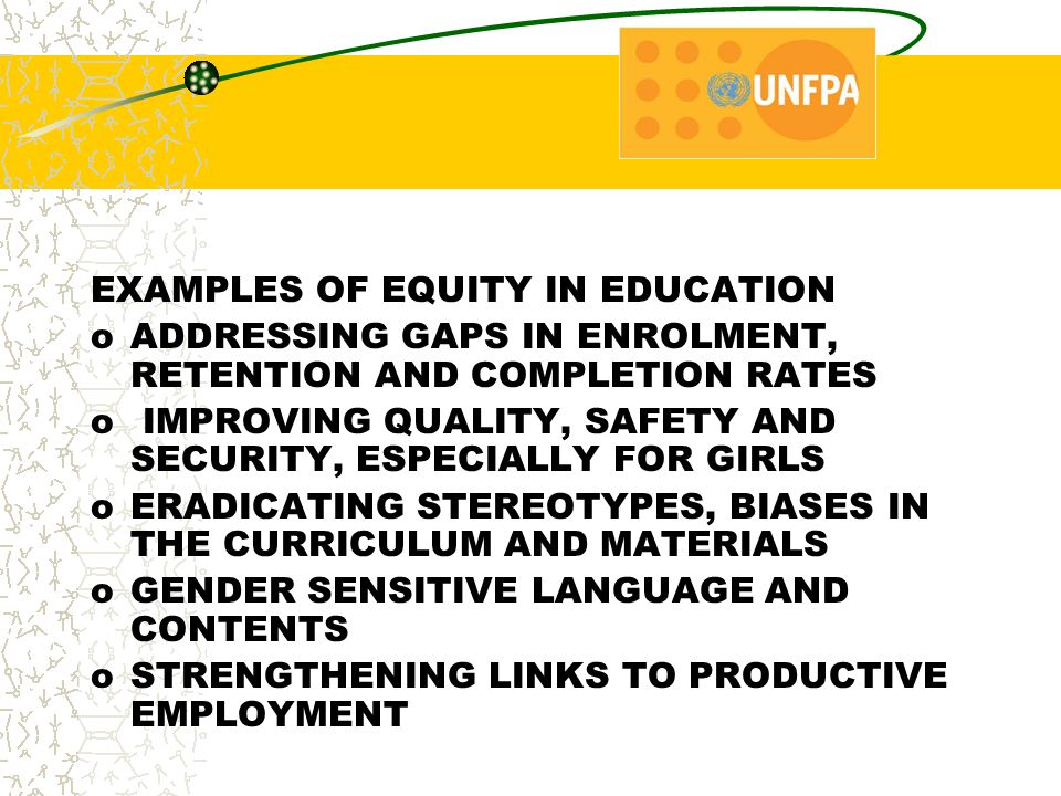 EXAMPLES OF EQUITY IN EDUCATION oADDRESSING GAPS IN ENROLMENT, RETENTION AND COMPLETION RATES o IMPROVING QUALITY, SAFETY AND SECURITY, ESPECIALLY FOR GIRLS oERADICATING STEREOTYPES, BIASES IN THE CURRICULUM AND MATERIALS oGENDER SENSITIVE LANGUAGE AND CONTENTS oSTRENGTHENING LINKS TO PRODUCTIVE EMPLOYMENT