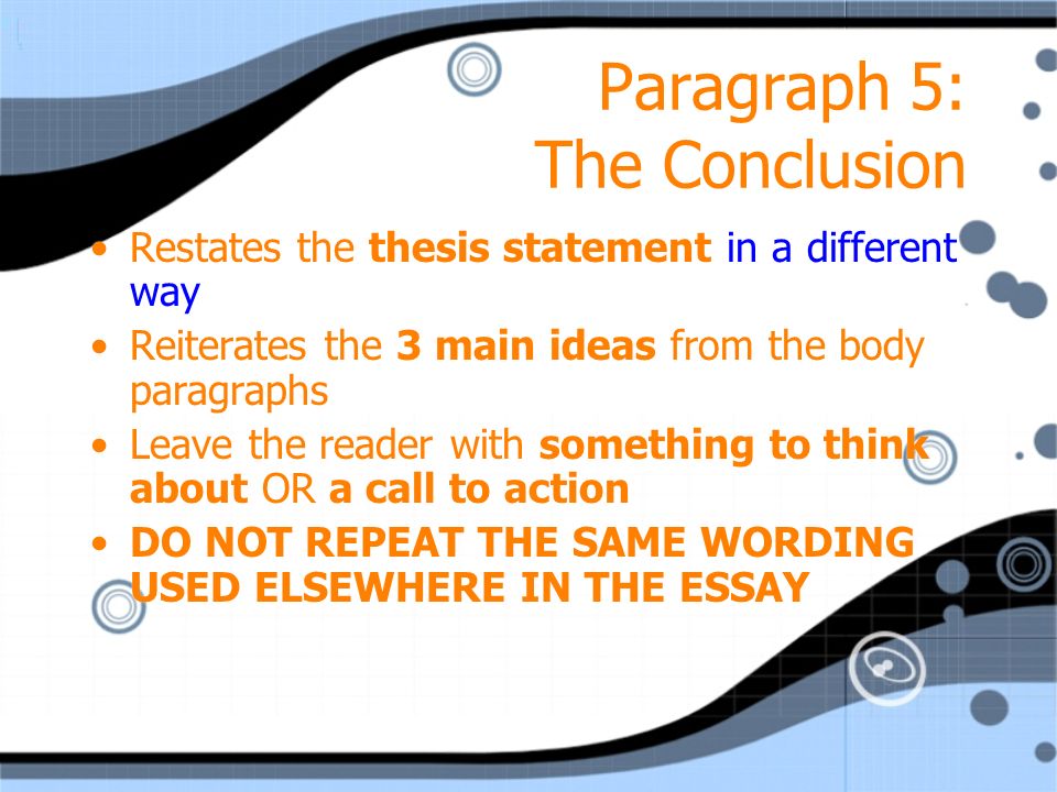 Paragraph 5: The Conclusion Restates the thesis statement in a different way Reiterates the 3 main ideas from the body paragraphs Leave the reader with something to think about OR a call to action DO NOT REPEAT THE SAME WORDING USED ELSEWHERE IN THE ESSAY Restates the thesis statement in a different way Reiterates the 3 main ideas from the body paragraphs Leave the reader with something to think about OR a call to action DO NOT REPEAT THE SAME WORDING USED ELSEWHERE IN THE ESSAY