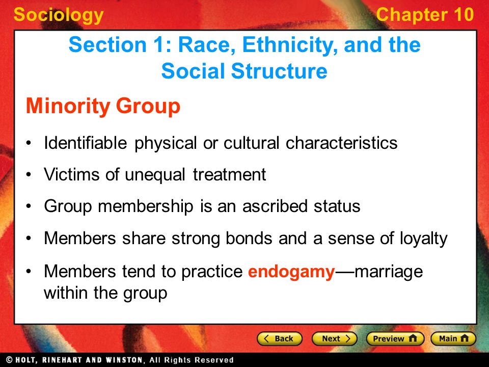 SociologyChapter 10 Minority Group Identifiable physical or cultural characteristics Victims of unequal treatment Group membership is an ascribed status Members share strong bonds and a sense of loyalty Members tend to practice endogamy — marriage within the group Section 1: Race, Ethnicity, and the Social Structure