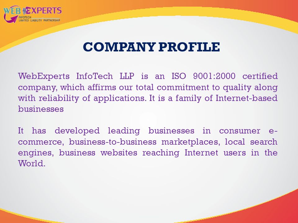 WebExperts InfoTech LLP is an ISO 9001:2000 certified company, which affirms our total commitment to quality along with reliability of applications.