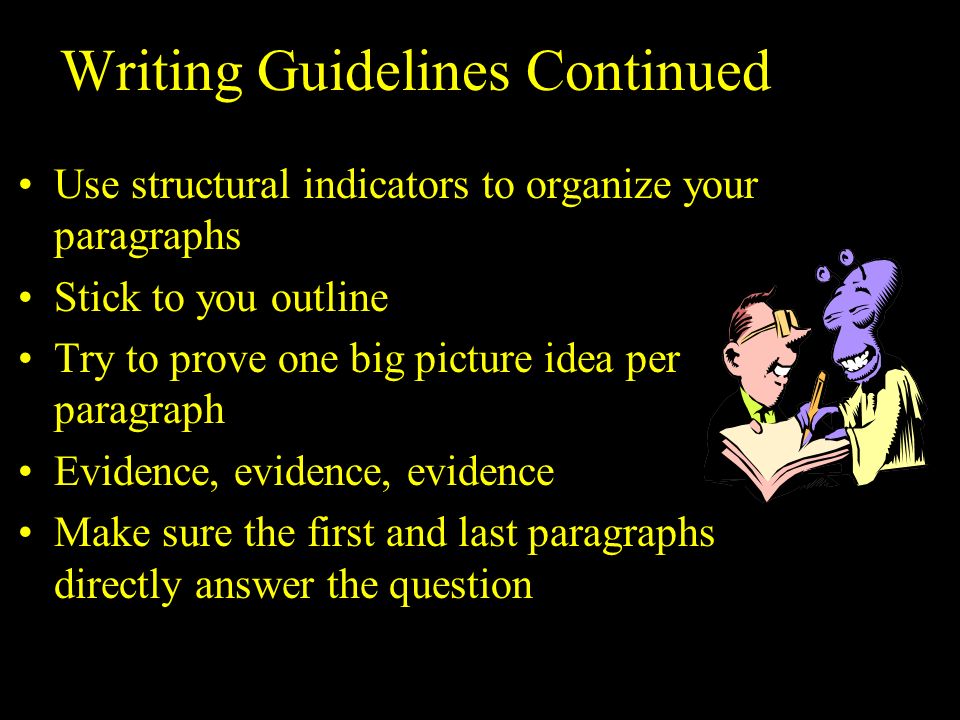 Writing Guidelines Continued Use structural indicators to organize your paragraphs Stick to you outline Try to prove one big picture idea per paragraph Evidence, evidence, evidence Make sure the first and last paragraphs directly answer the question