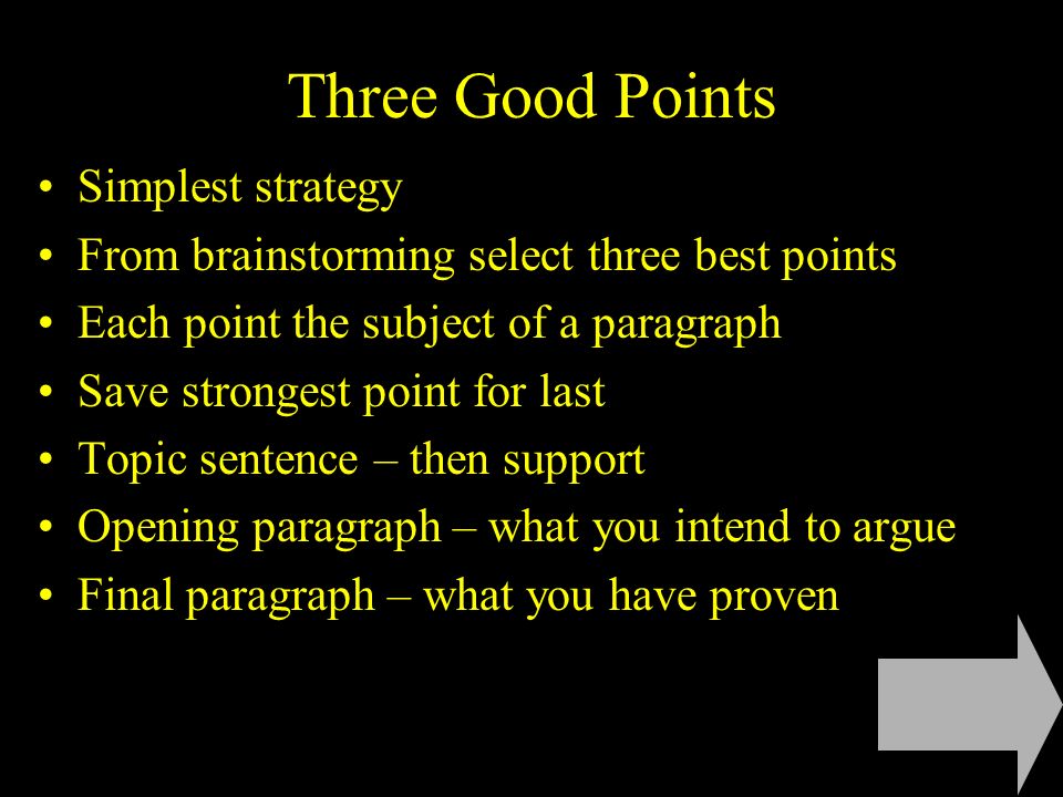 Three Good Points Simplest strategy From brainstorming select three best points Each point the subject of a paragraph Save strongest point for last Topic sentence – then support Opening paragraph – what you intend to argue Final paragraph – what you have proven