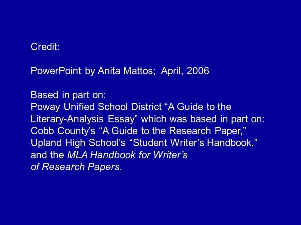 Credit: PowerPoint by Anita Mattos; April, 2006 Based in part on: Poway Unified School District A Guide to the Literary-Analysis Essay which was based in part on: Cobb County’s A Guide to the Research Paper, Upland High School’s Student Writer’s Handbook, and the MLA Handbook for Writer’s of Research Papers.
