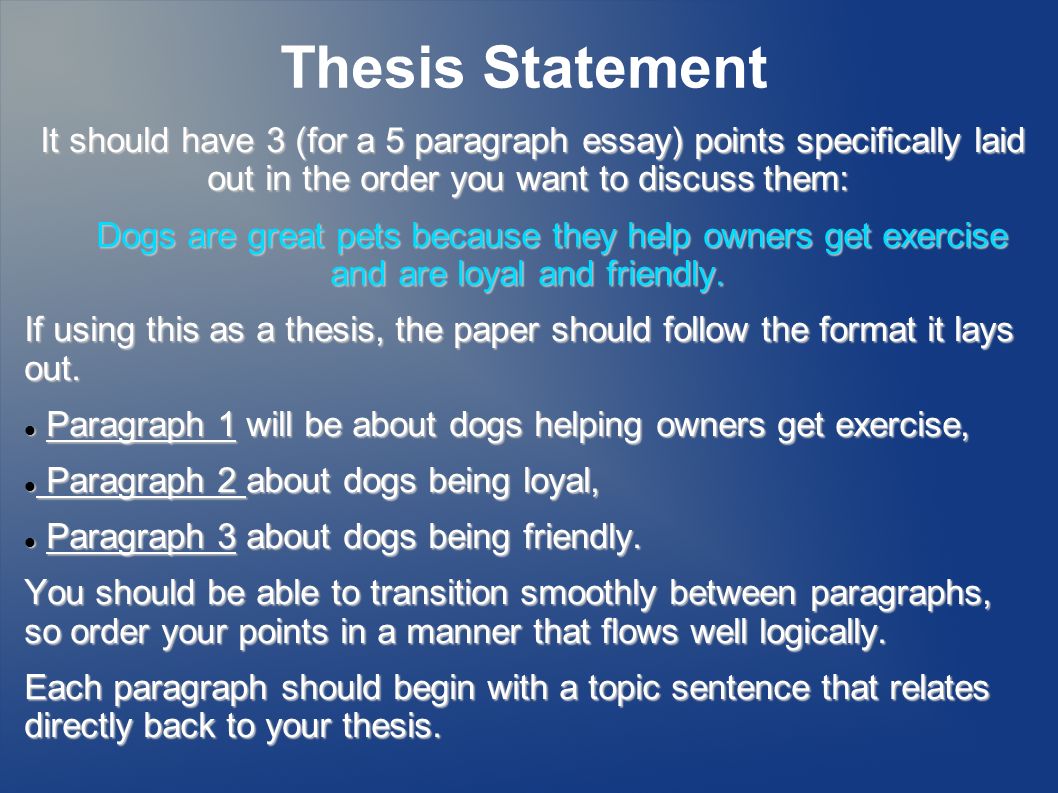 Thesis Statement It should have 3 (for a 5 paragraph essay) points specifically laid out in the order you want to discuss them: Dogs are great pets because they help owners get exercise and are loyal and friendly.