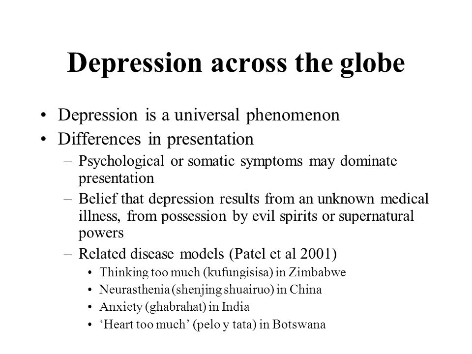 Depression across the globe Depression is a universal phenomenon Differences in presentation –Psychological or somatic symptoms may dominate presentation –Belief that depression results from an unknown medical illness, from possession by evil spirits or supernatural powers –Related disease models (Patel et al 2001) Thinking too much (kufungisisa) in Zimbabwe Neurasthenia (shenjing shuairuo) in China Anxiety (ghabrahat) in India ‘Heart too much’ (pelo y tata) in Botswana