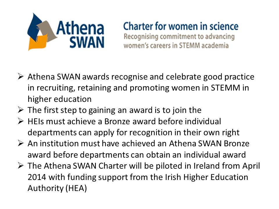  Athena SWAN awards recognise and celebrate good practice in recruiting, retaining and promoting women in STEMM in higher education  The first step to gaining an award is to join the  HEIs must achieve a Bronze award before individual departments can apply for recognition in their own right  An institution must have achieved an Athena SWAN Bronze award before departments can obtain an individual award  The Athena SWAN Charter will be piloted in Ireland from April 2014 with funding support from the Irish Higher Education Authority (HEA)