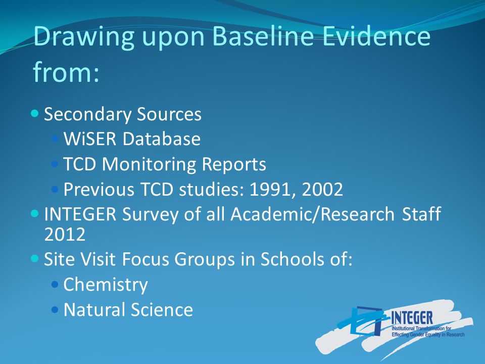 Drawing upon Baseline Evidence from: Secondary Sources WiSER Database TCD Monitoring Reports Previous TCD studies: 1991, 2002 INTEGER Survey of all Academic/Research Staff 2012 Site Visit Focus Groups in Schools of: Chemistry Natural Science