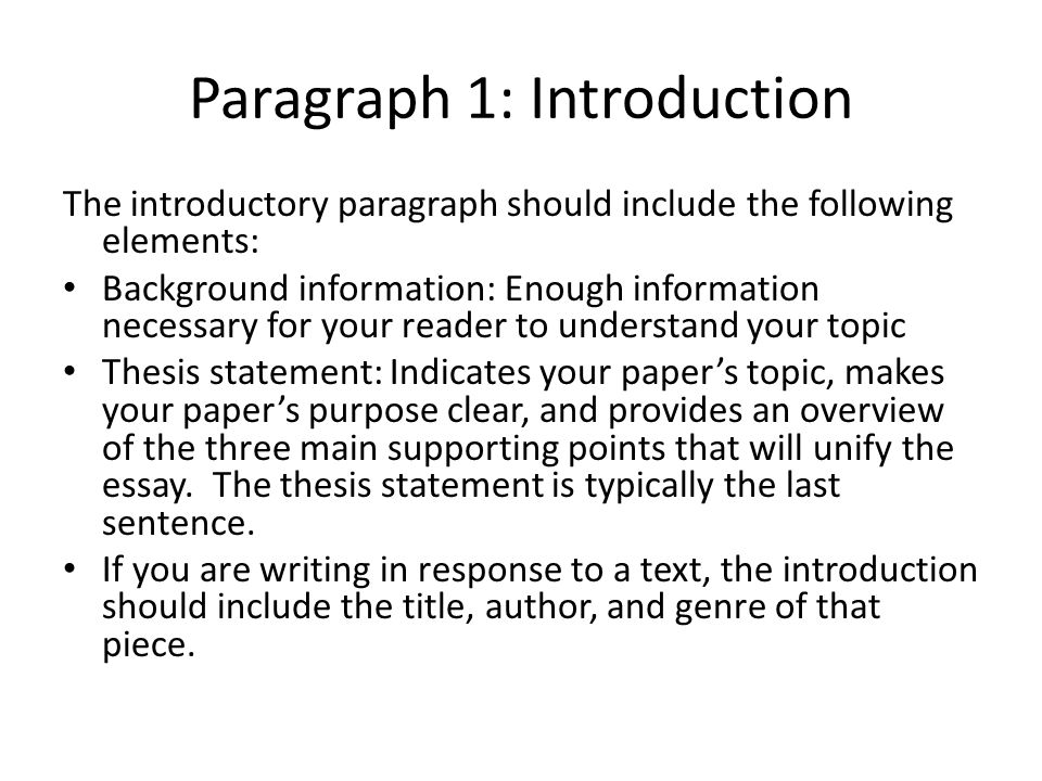 Paragraph 1: Introduction The introductory paragraph should include the following elements: Background information: Enough information necessary for your reader to understand your topic Thesis statement: Indicates your paper’s topic, makes your paper’s purpose clear, and provides an overview of the three main supporting points that will unify the essay.