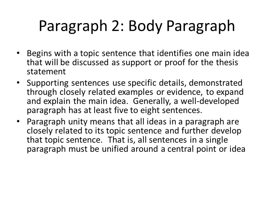 Paragraph 2: Body Paragraph Begins with a topic sentence that identifies one main idea that will be discussed as support or proof for the thesis statement Supporting sentences use specific details, demonstrated through closely related examples or evidence, to expand and explain the main idea.
