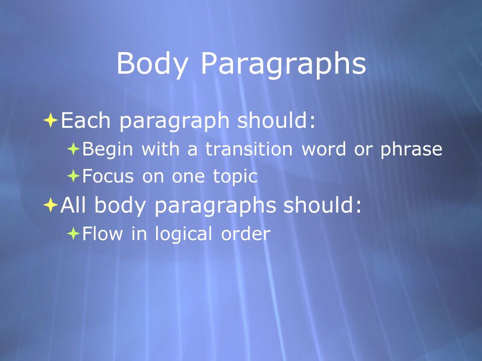 Body Paragraphs  Each paragraph should:  Begin with a transition word or phrase  Focus on one topic  All body paragraphs should:  Flow in logical order  Each paragraph should:  Begin with a transition word or phrase  Focus on one topic  All body paragraphs should:  Flow in logical order