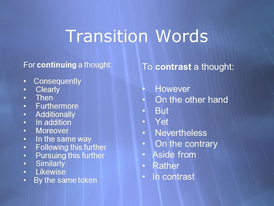 Transition Words For continuing a thought: Consequently Clearly Then Furthermore Additionally In addition Moreover In the same way Following this further Pursuing this further Similarly Likewise By the same token For continuing a thought: Consequently Clearly Then Furthermore Additionally In addition Moreover In the same way Following this further Pursuing this further Similarly Likewise By the same token To contrast a thought: However On the other hand But Yet Nevertheless On the contrary Aside from Rather In contrast To contrast a thought: However On the other hand But Yet Nevertheless On the contrary Aside from Rather In contrast