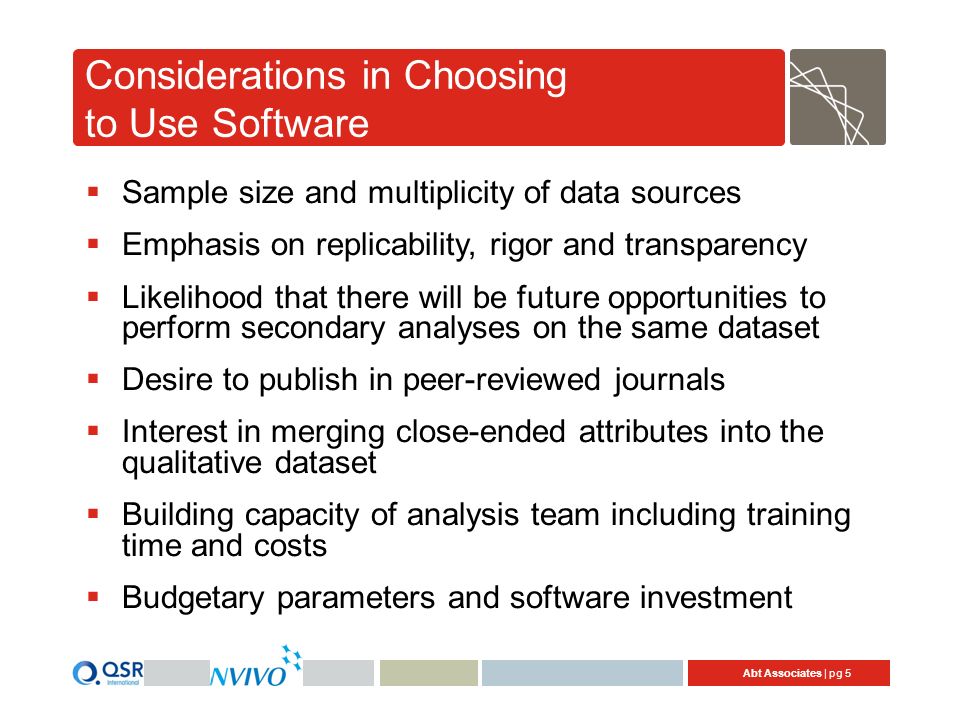 Abt Associates | pg 5 Considerations in Choosing to Use Software  Sample size and multiplicity of data sources  Emphasis on replicability, rigor and transparency  Likelihood that there will be future opportunities to perform secondary analyses on the same dataset  Desire to publish in peer-reviewed journals  Interest in merging close-ended attributes into the qualitative dataset  Building capacity of analysis team including training time and costs  Budgetary parameters and software investment