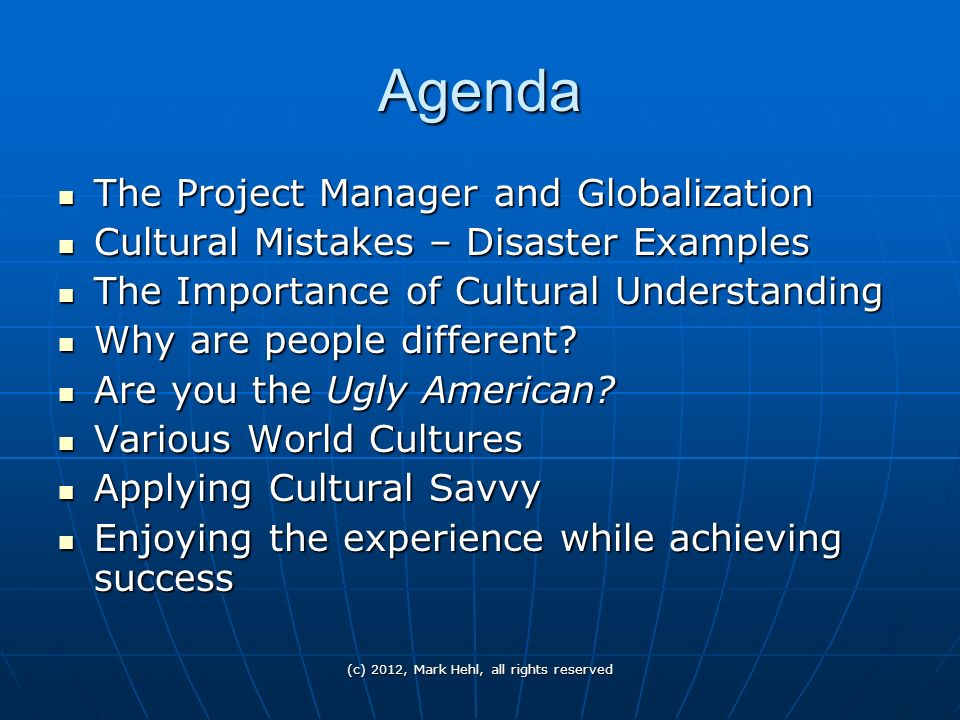 (c) 2012, Mark Hehl, all rights reserved Agenda The Project Manager and Globalization The Project Manager and Globalization Cultural Mistakes – Disaster Examples Cultural Mistakes – Disaster Examples The Importance of Cultural Understanding The Importance of Cultural Understanding Why are people different.