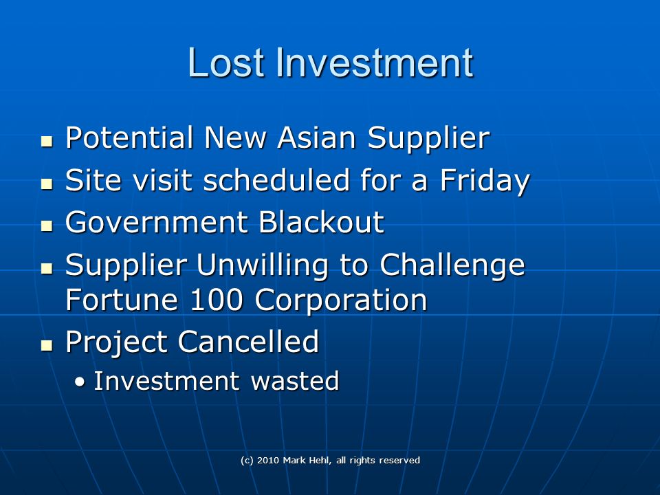 Lost Investment Potential New Asian Supplier Potential New Asian Supplier Site visit scheduled for a Friday Site visit scheduled for a Friday Government Blackout Government Blackout Supplier Unwilling to Challenge Fortune 100 Corporation Supplier Unwilling to Challenge Fortune 100 Corporation Project Cancelled Project Cancelled Investment wastedInvestment wasted (c) 2010 Mark Hehl, all rights reserved