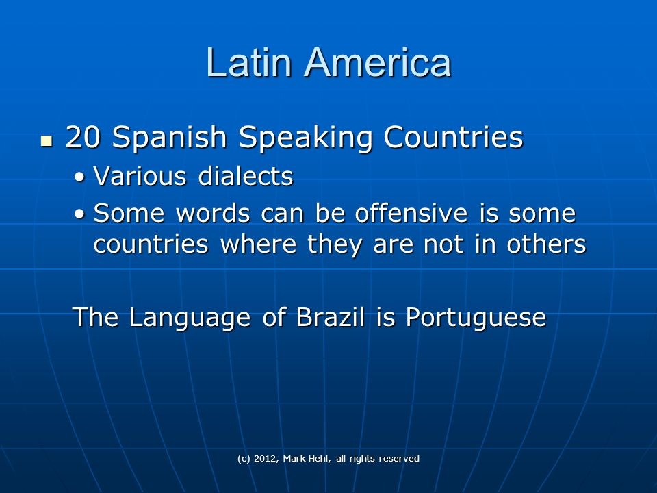 Latin America 20 Spanish Speaking Countries 20 Spanish Speaking Countries Various dialectsVarious dialects Some words can be offensive is some countries where they are not in othersSome words can be offensive is some countries where they are not in others The Language of Brazil is Portuguese (c) 2012, Mark Hehl, all rights reserved