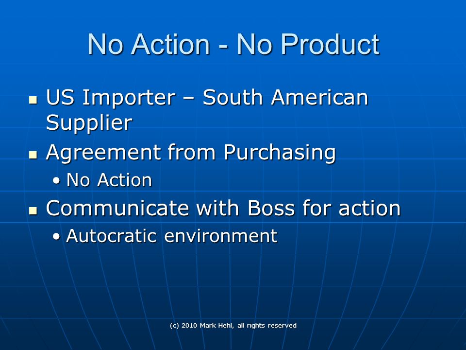 No Action - No Product US Importer – South American Supplier US Importer – South American Supplier Agreement from Purchasing Agreement from Purchasing No ActionNo Action Communicate with Boss for action Communicate with Boss for action Autocratic environmentAutocratic environment (c) 2010 Mark Hehl, all rights reserved